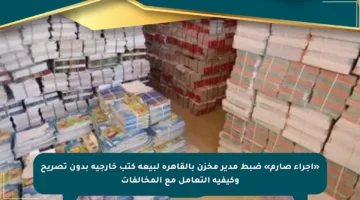 «إجراء صارم» ضبط مدير مخزن بالقاهرة لبيعه كتب خارجية بدون تصريح وكيفية التعامل مع المخالفات